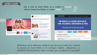 CANTIDAD VS CALIDAD

                                       Hoy el éxito de Social Media no es medido en cantidad…
                                       millones siempre han habido, en cambio calidad…??




                               Olvidémonos de las millonarias audiencias que hay en los canales para sustentar
                               la presencia de Social Media en las estrategias digitales, enfoquémonos en
                               ADVOCACY (Recomendación). Cómo va a lograr que su audiencia lo recomiende?

Thursday, September 20, 12                                                                                       3
 