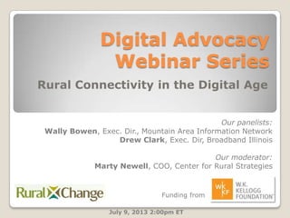 Digital Advocacy
Webinar Series
Rural Connectivity in the Digital Age
July 9, 2013 2:00pm ET
Our panelists:
Wally Bowen, Exec. Dir., Mountain Area Information Network
Drew Clark, Exec. Dir, Broadband Illinois
Our moderator:
Marty Newell, COO, Center for Rural Strategies
Funding from
 