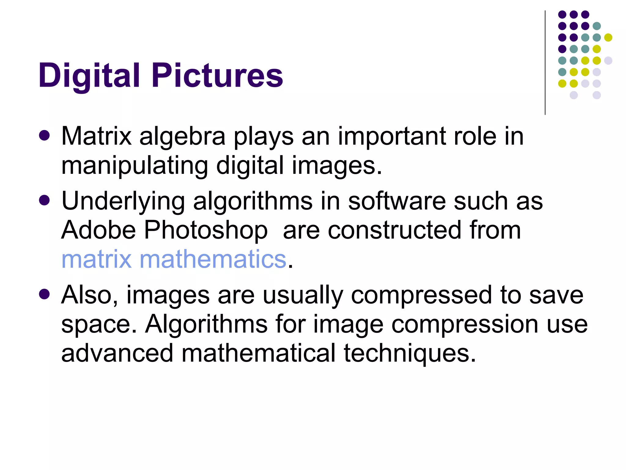 Digital Pictures Matrix algebra plays an important role in manipulating digital images. Underlying algorithms in software such as Adobe Photoshop  are constructed from  matrix mathematics . Also, images are usually compressed to save space. Algorithms for image compression use advanced mathematical techniques. 
