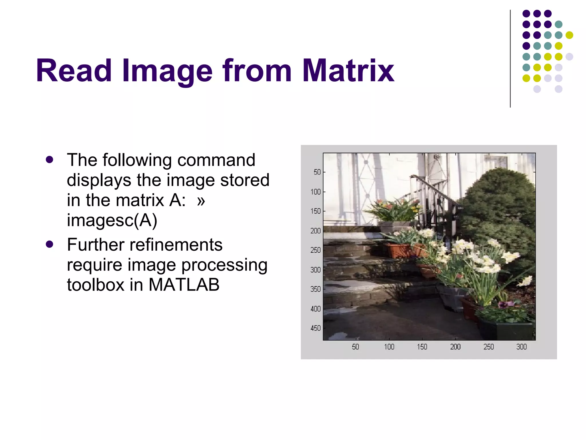 Read Image from Matrix The following command displays the image stored in the matrix A:  » imagesc(A) Further refinements require image processing toolbox in MATLAB 