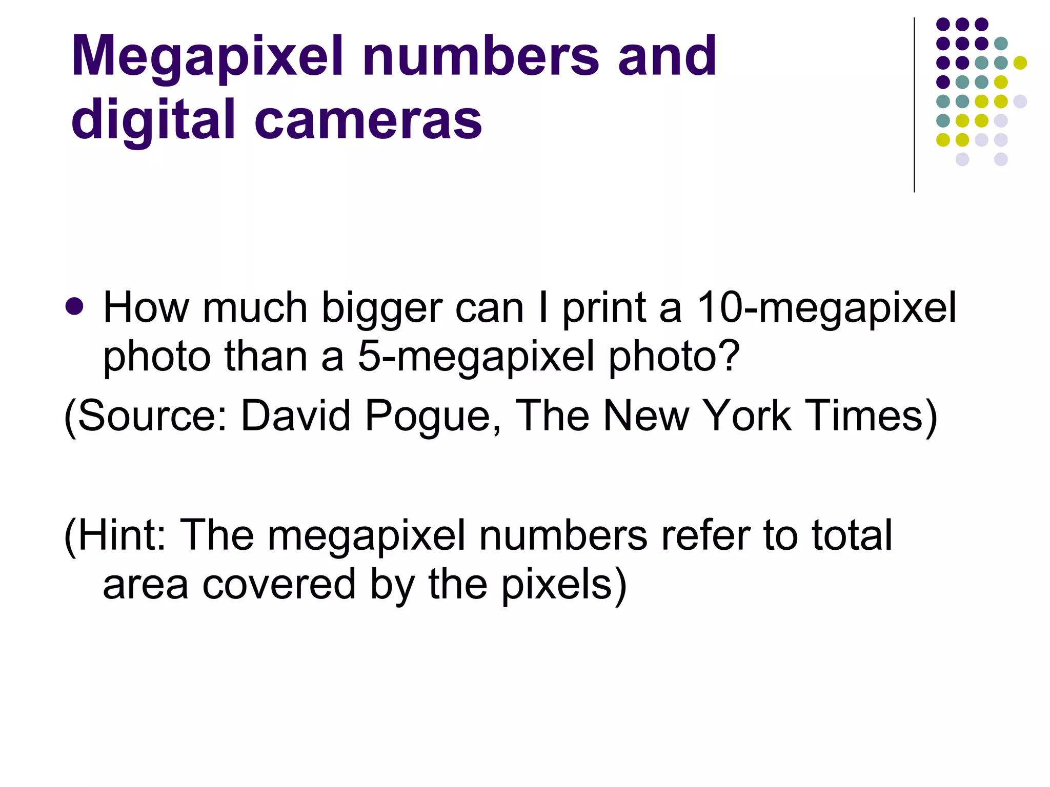 Megapixel numbers and digital cameras How much bigger can I print a 10-megapixel photo than a 5-megapixel photo?  (Source: David Pogue, The New York Times) (Hint: The megapixel numbers refer to total area covered by the pixels) 
