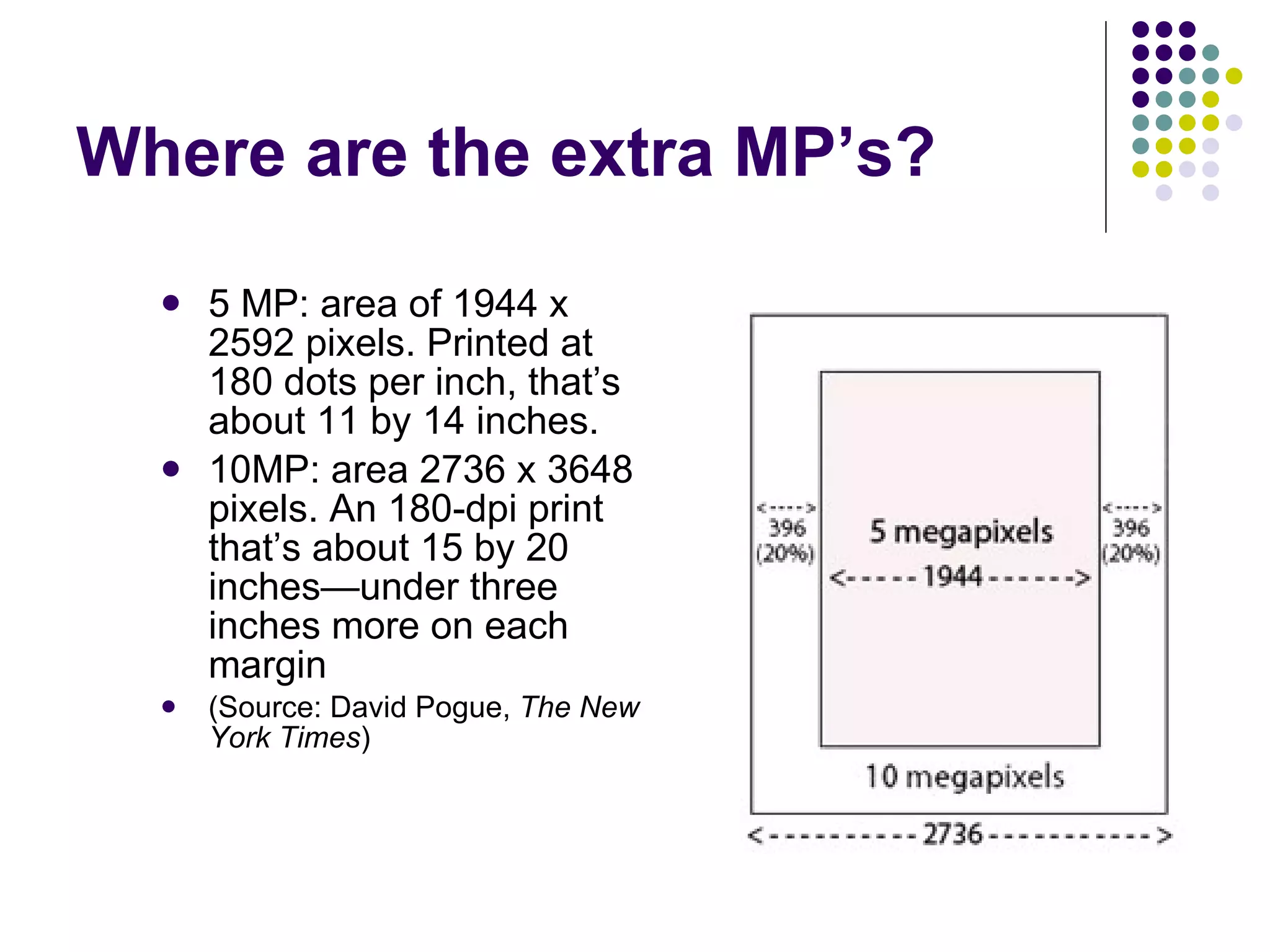 Where are the extra MP’s? 5 MP: area of 1944 x 2592 pixels. Printed at 180 dots per inch, that’s about 11 by 14 inches.  10MP: area 2736 x 3648 pixels. An 180-dpi print that’s about 15 by 20 inches—under three inches more on each margin  (Source: David Pogue,  The New York Times ) 