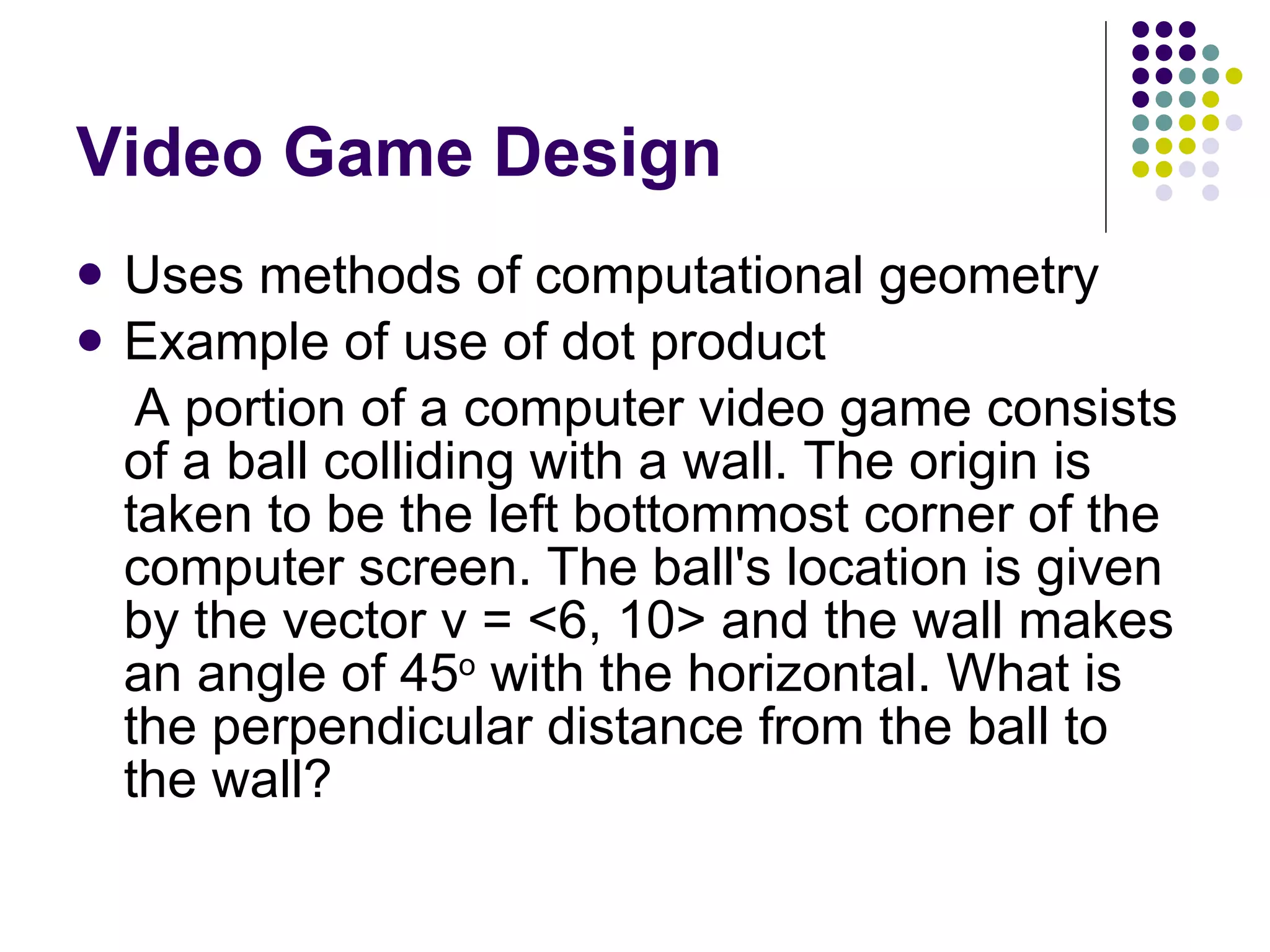 Video Game Design Uses methods of computational geometry Example of use of dot product A portion of a computer video game consists of a ball colliding with a wall. The origin is taken to be the left bottommost corner of the computer screen. The ball's location is given by the vector v = <6, 10> and the wall makes an angle of 45 o  with the horizontal. What is the perpendicular distance from the ball to the wall? 