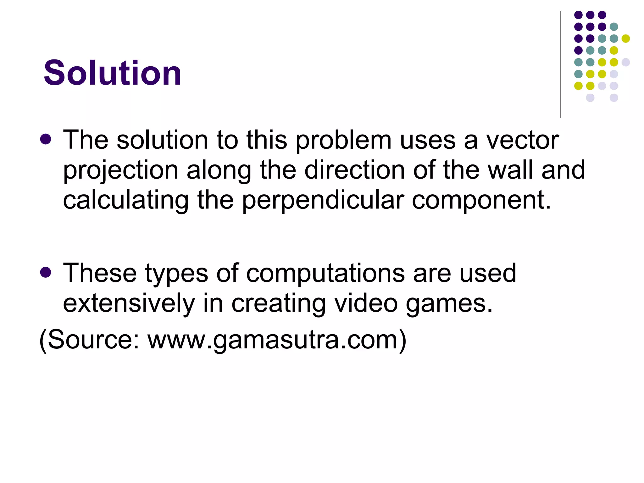 Solution The solution to this problem uses a vector projection along the direction of the wall and calculating the perpendicular component. These types of computations are used extensively in creating video games. (Source: www.gamasutra.com) 