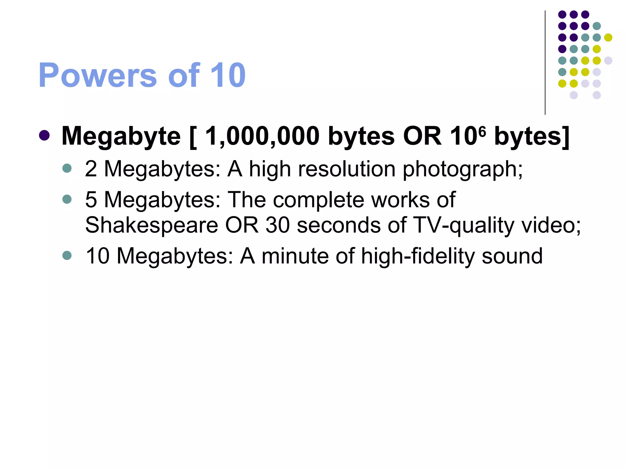 Powers of 10 Megabyte [ 1,000,000 bytes OR 10 6  bytes]   2 Megabytes: A high resolution photograph;  5 Megabytes: The complete works of Shakespeare OR 30 seconds of TV-quality video;  10 Megabytes: A minute of high-fidelity sound 