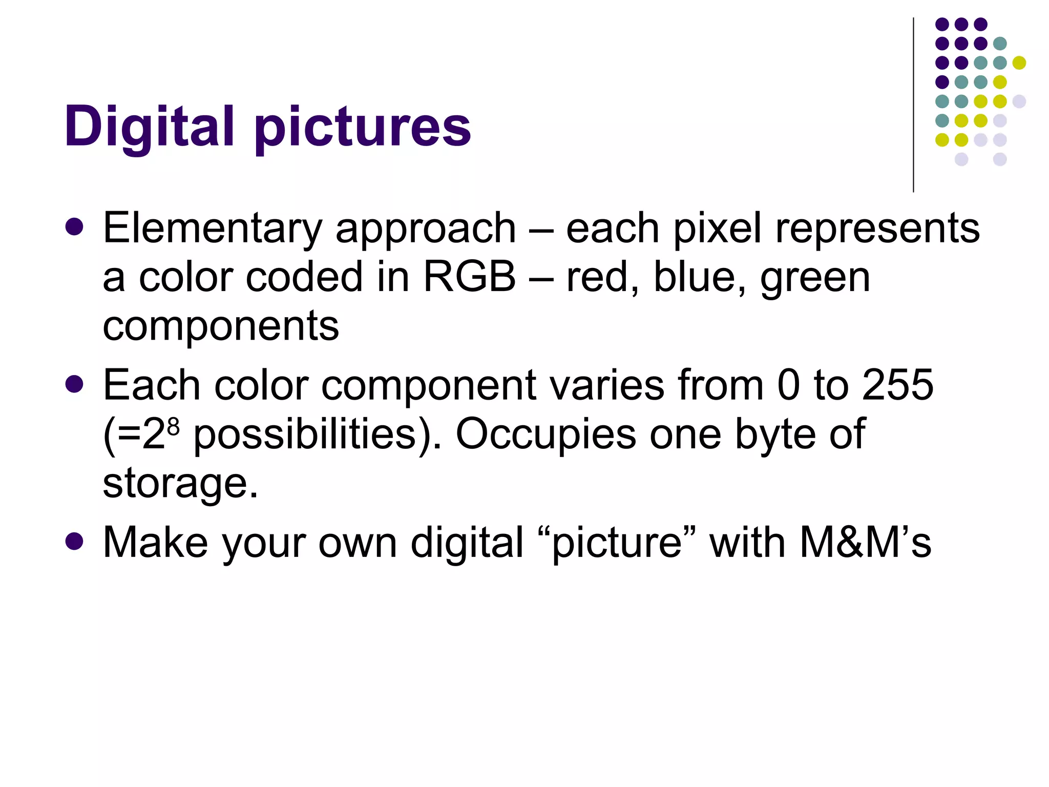 Digital pictures Elementary approach – each pixel represents a color coded in RGB – red, blue, green components Each color component varies from 0 to 255 (=2 8  possibilities). Occupies one byte of storage. Make your own digital “picture” with M&M’s 
