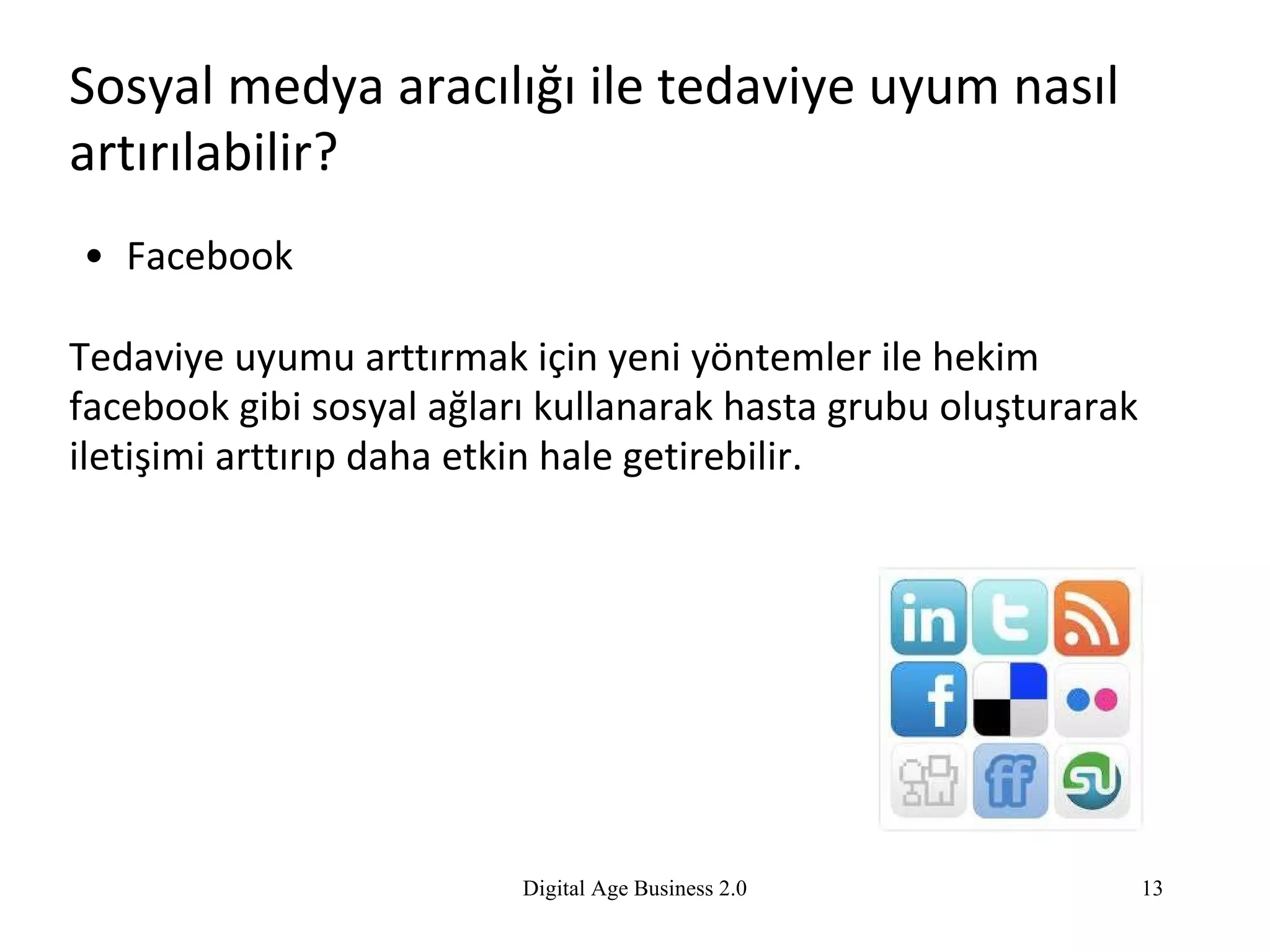Sosyal medya aracılığı ile tedaviye uyum nasıl artırılabilir? Facebook  Tedaviye uyumu arttırmak için yeni yöntemler ile hekim facebook gibi sosyal ağları kullanarak hasta grubu oluşturarak iletişimi arttırıp daha  etkin  hale getirebilir. Digital Age Business 2.0 