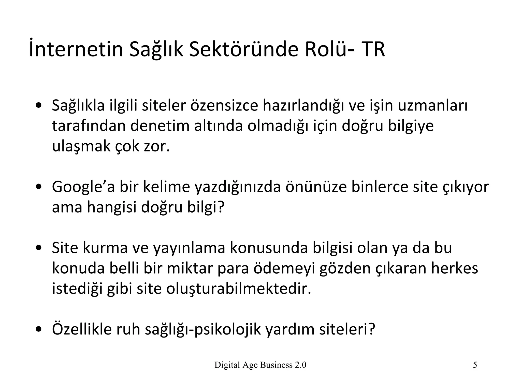 İnternetin Sağlık Sektöründe Rolü -  TR Sağlıkla ilgili siteler özensizce hazırlandığı ve işin uzmanları tarafından denetim altında olmadığı için doğru bilgiye ulaşmak çok zor. Google’a bir kelime yazdığınızda önünüze binlerce site çıkıyor ama hangisi doğru bilgi? Site kurma ve yayınlama konusunda bilgisi olan ya da bu konuda belli bir miktar para ödemeyi gözden çıkaran herkes istediği gibi site oluşturabilmektedir. Özellikle ruh sağlığı-psikolojik yardım siteleri? Digital Age Business 2.0 