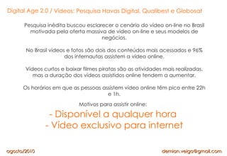 Vídeos: Pesquisa Havas Digital, Qualibest e Globosat Pesquisa inédita buscou esclarecer o cenário do vídeo on-line no Bras...