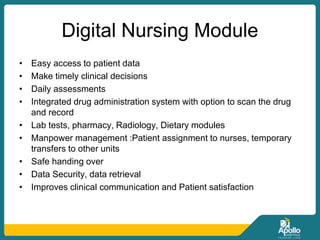 Digital Nursing Module
• Easy access to patient data
• Make timely clinical decisions
• Daily assessments
• Integrated drug administration system with option to scan the drug
and record
• Lab tests, pharmacy, Radiology, Dietary modules
• Manpower management :Patient assignment to nurses, temporary
transfers to other units
• Safe handing over
• Data Security, data retrieval
• Improves clinical communication and Patient satisfaction
 