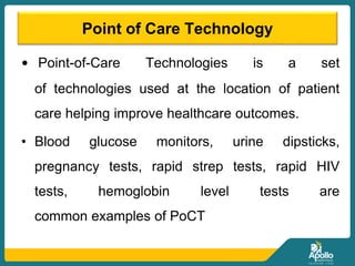 Point of Care Technology
• Point-of-Care Technologies is a set
of technologies used at the location of patient
care helping improve healthcare outcomes.
• Blood glucose monitors, urine dipsticks,
pregnancy tests, rapid strep tests, rapid HIV
tests, hemoglobin level tests are
common examples of PoCT
 