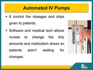 Automated IV Pumps
 It control the dosages and drips
given to patients.
 Software and medical tech allows
nurses to change the drip
amounts and medication doses so
patients aren’t waiting for
changes.
 
