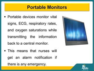 Portable Monitors
 Portable devices monitor vital
signs, ECG, respiratory rates,
and oxygen saturations while
transmitting the information
back to a central monitor.
 This means that nurses will
get an alarm notification if
there is any emergency.
 