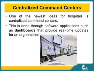 Centralized Command Centers
• One of the newest ideas for hospitals is
centralized command centers.
• This is done through software applications such
as dashboards that provide real-time updates
for an organization.
 