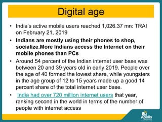 Digital age
• India’s active mobile users reached 1,026.37 mn: TRAI
on February 21, 2019
• Indians are mostly using their phones to shop,
socialize.More Indians access the Internet on their
mobile phones than PCs
• Around 54 percent of the Indian internet user base was
between 20 and 39 years old in early 2019. People over
the age of 40 formed the lowest share, while youngsters
in the age group of 12 to 15 years made up a good 14
percent share of the total internet user base.
• India had over 720 million internet users that year,
ranking second in the world in terms of the number of
people with internet access
 