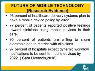FUTURE OF MOBILE TECHNOLOGY
(Research Evidence)
• 98 percent of healthcare delivery systems plan to
have a mobile device policy by 2022.
• 77 percent of patients reported positive feelings
toward clinicians using mobile devices in their
care.
• 95 percent of patients are willing to share
electronic health metrics with clinicians.
• 97 percent of hospitals expect dynamic workflow
notifications to be sent to mobile devices by
2022. ( Cara Livernois,2018)
 
