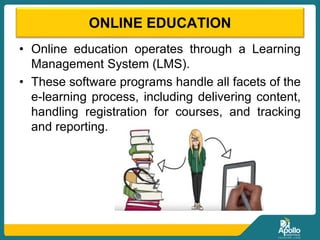 ONLINE EDUCATION
• Online education operates through a Learning
Management System (LMS).
• These software programs handle all facets of the
e-learning process, including delivering content,
handling registration for courses, and tracking
and reporting.
 