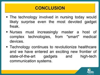 CONCLUSION
 The technology involved in nursing today would
likely surprise even the most devoted gadget
freak.
 Nurses must increasingly master a host of
complex technologies, from "smart" medical
devices.
 Technology continues to revolutionize healthcare
and we have entered an exciting new frontier of
state-of-the-art gadgets and high-tech
communication systems.
 