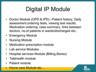 Digital IP Module
• Doctor Module (OPD & IPD) –Patient history, Daily
assessment,ordering tests, viewing test results,
Medication ordering, case summary, links between
doctors, no.of patients in wards/discharged etc..
• Emergency Module
• Nursing Module
• Medication prescription module
• Lab service Modules
• Hospital services Module (Billing,Stores)
• Telehealth module
• Patient module
• Home care Module etc…
 
