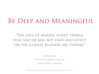 Be Deep and Meaningful

   “The days of making funny things
 that may or may not have and effect
  on the clients business are ending”


                                 Jeff Benjamin

                   Interactive Creative director

                       Crispin Porter + Bogusky


       via: http://paulisakson.typepad.com/planning/2008/03/the-future-of-m.html
 