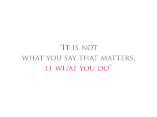 “It is not
what you say that matters,
     it what you do”
 