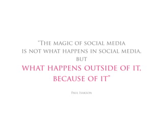 "The magic of social media
is not what happens in social media,
                but
what happens outside of it,
      because of it"
              Paul Isakson
 