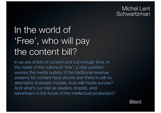 Michel Lent
                                                            Schwartzman


In the world of
‘Free’, who will pay
the content bill?
In an era of lots of content and not enough time, in
the midst of the culture of ‘free’, a vital question
worries the media outlets: if the traditional revenue
streams for content have shrunk and there is still no
alternative business models, how will media survive?
And what’s our role as readers, brands, and
advertisers in the future of the intellectual production?

                                                                @lent
 