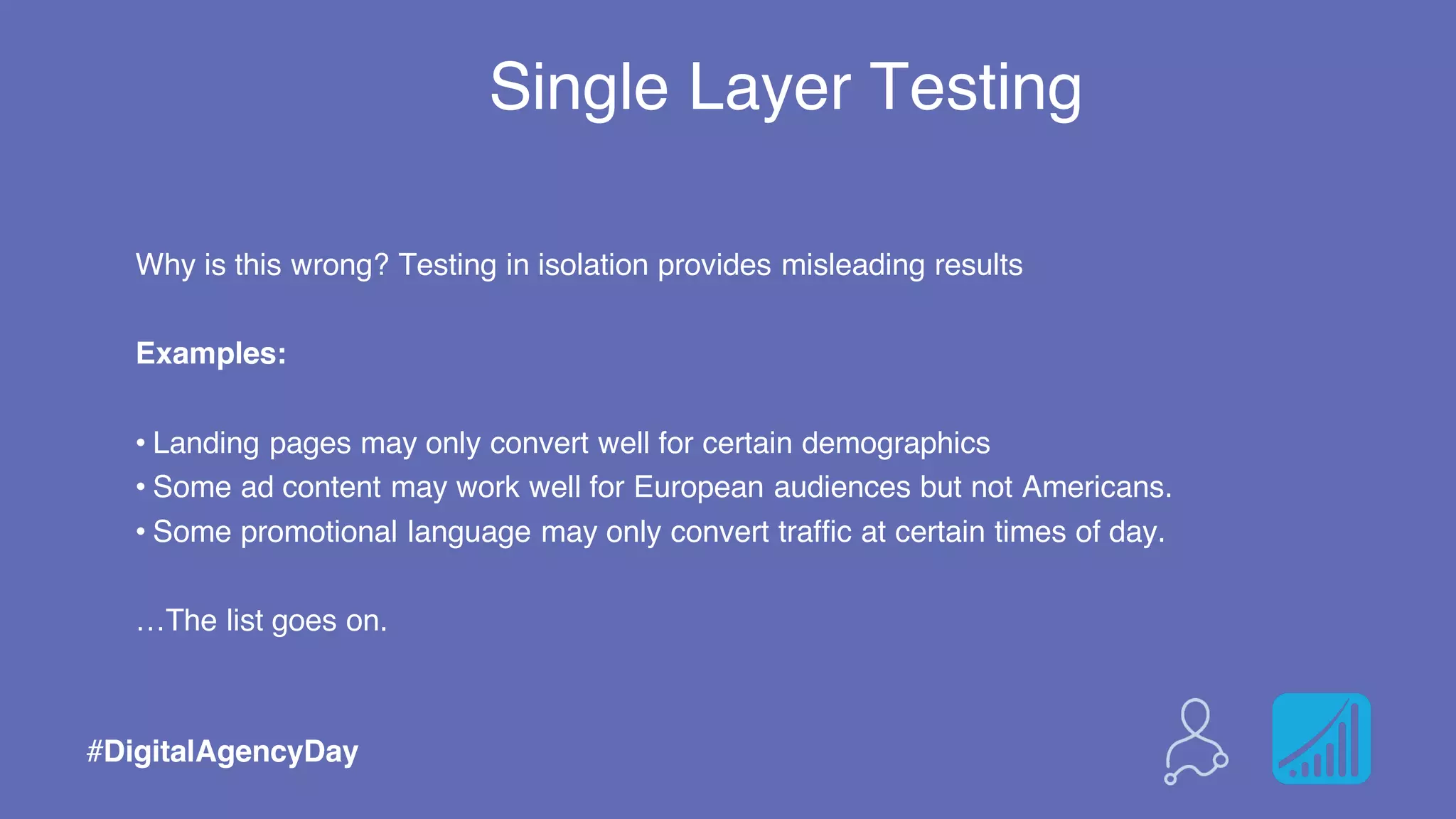 Single Layer Testing
#DigitalAgencyDay
Why is this wrong? Testing in isolation provides misleading results
Examples:
• Landing pages may only convert well for certain demographics
• Some ad content may work well for European audiences but not Americans.
• Some promotional language may only convert traffic at certain times of day.
…The list goes on.
 