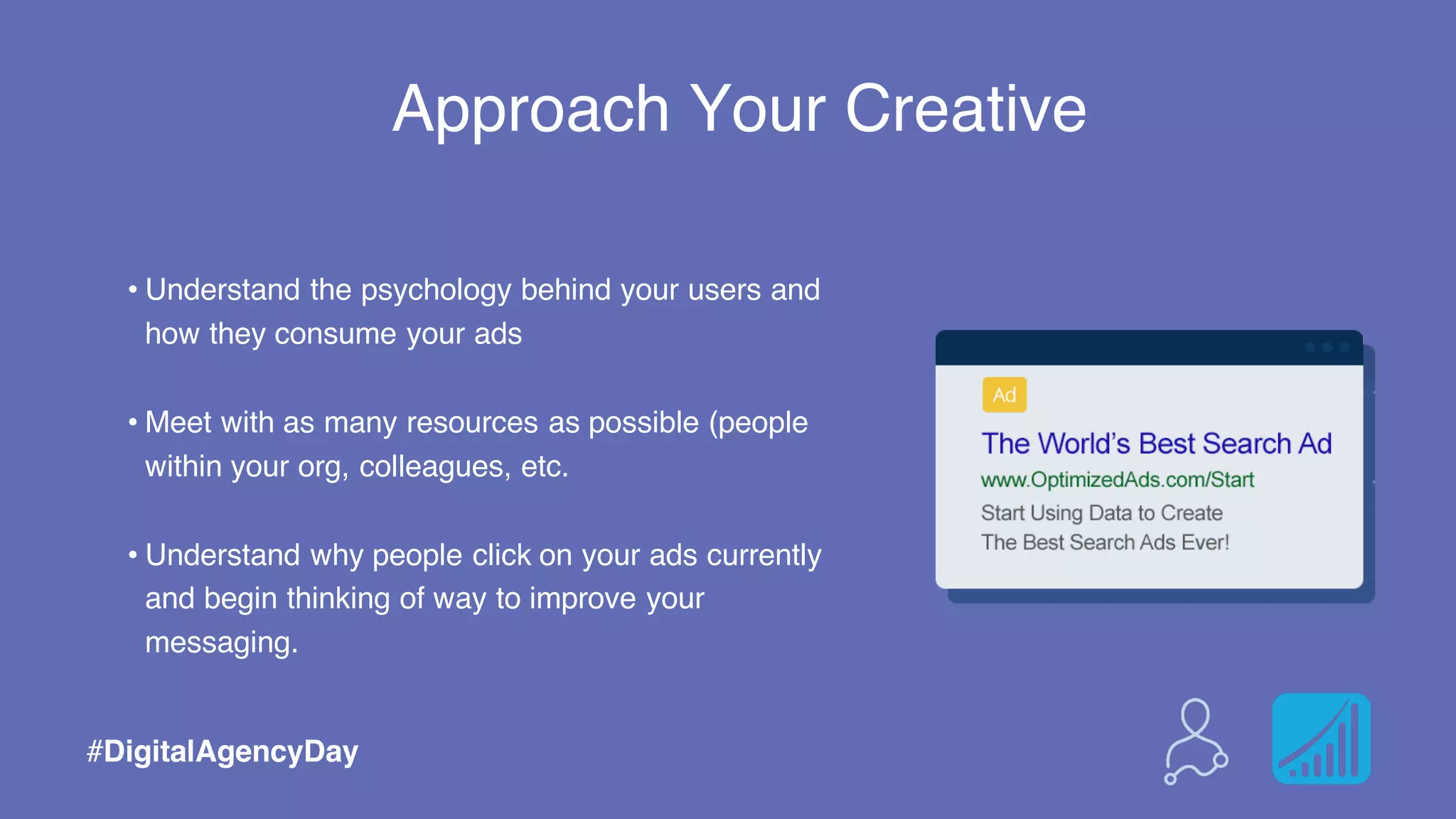 Approach Your Creative
#DigitalAgencyDay
• Understand the psychology behind your users and
how they consume your ads
• Meet with as many resources as possible (people
within your org, colleagues, etc.
• Understand why people click on your ads currently
and begin thinking of way to improve your
messaging.
 