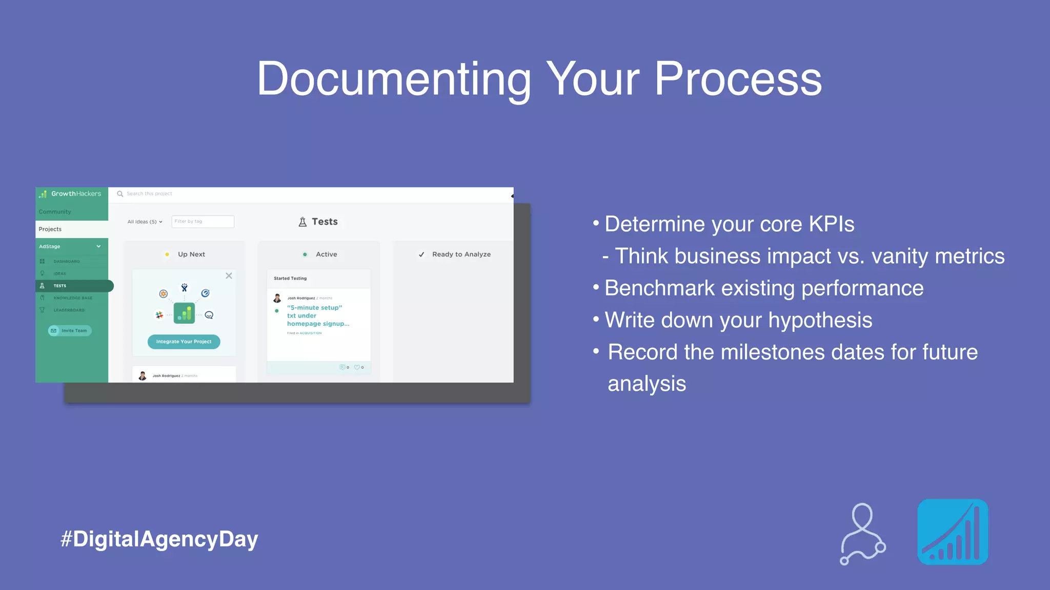 Documenting Your Process
Advertisers can predict the ideal combination
of ad variables by looking at certain data:
• Demographic of the user
• What the user is looking for (search terms)
• Stage of the buying cycle (long-tailed search terms)
• Geographic region (where the user is located)
• Time of day in which the user conducts the search
• Ad content- optimized to get attention
• Ad content- optimized to deliver the correct message
• Call to action (description 1 and description 2)
• Destination URL (landing page)
#DigitalAgencyDay
Documenting Your Process
• Determine your core KPIs
- Think business impact vs. vanity metrics
• Benchmark existing performance
• Write down your hypothesis
• Record the milestones dates for future
analysis
#DigitalAgencyDay
 
