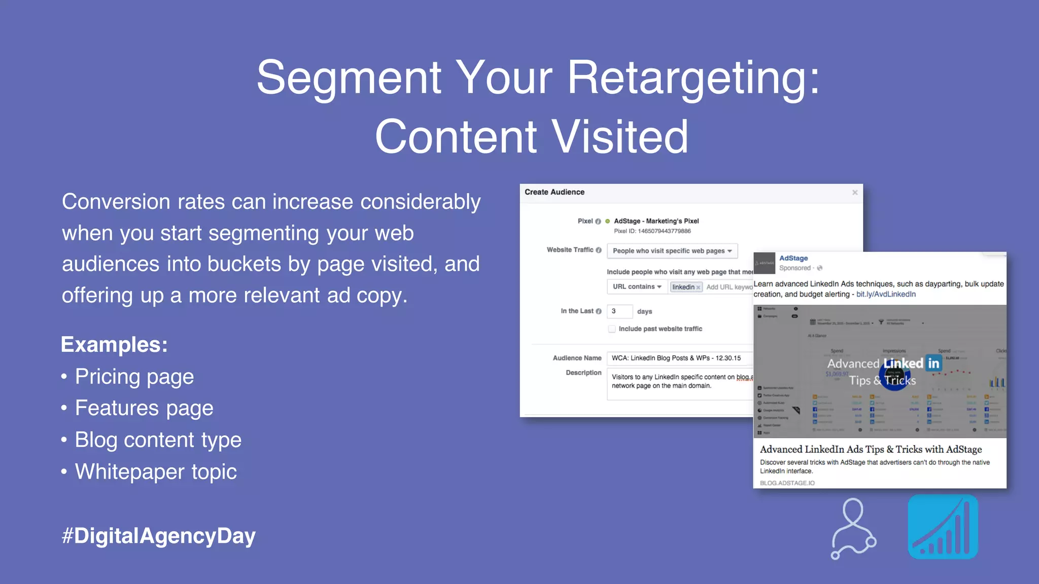 Segment Your Retargeting:
#DigitalAgencyDay
Content Visited
Examples:
• Pricing page
• Features page
• Blog content type
• Whitepaper topic
Conversion rates can increase considerably
when you start segmenting your web
audiences into buckets by page visited, and
offering up a more relevant ad copy.
 