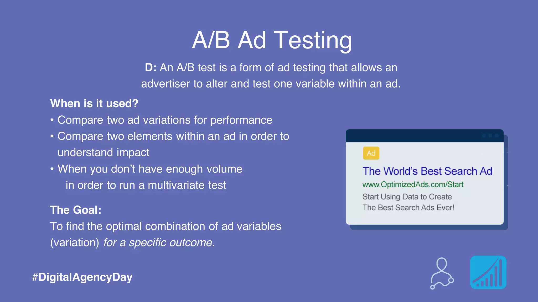 A/B Ad Testing
When is it used?
• Compare two ad variations for performance
• Compare two elements within an ad in order to
understand impact
• When you don’t have enough volume
in order to run a multivariate test
The Goal:
To find the optimal combination of ad variables
(variation) for a specific outcome.
#DigitalAgencyDay
D: An A/B test is a form of ad testing that allows an
advertiser to alter and test one variable within an ad.
 