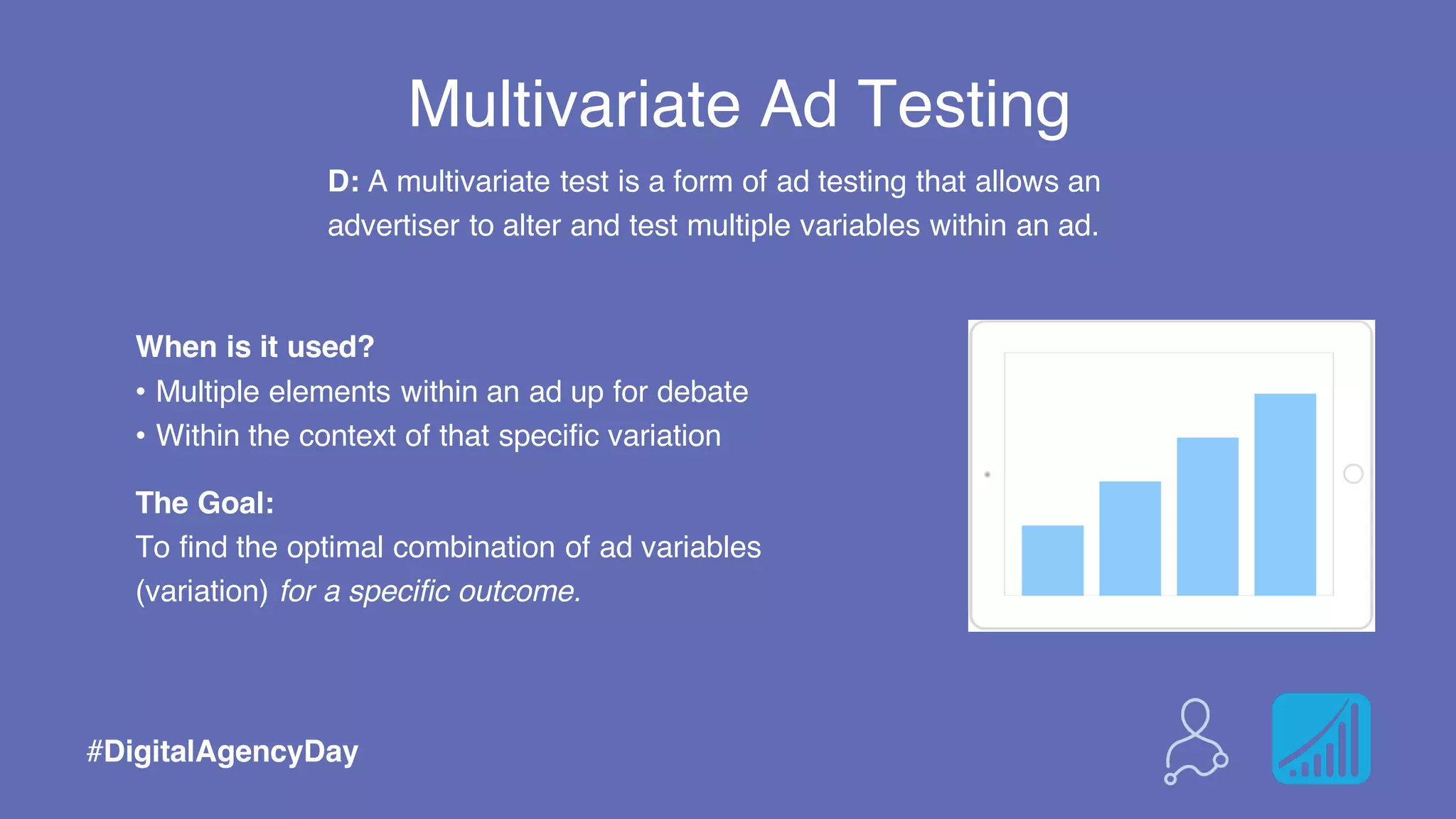 Multivariate Ad Testing
When is it used?
• Multiple elements within an ad up for debate
• Within the context of that specific variation
The Goal:
To find the optimal combination of ad variables
(variation) for a specific outcome.
#DigitalAgencyDay
D: A multivariate test is a form of ad testing that allows an
advertiser to alter and test multiple variables within an ad.
 