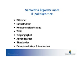 Samordna åtgärder inom
                          IT politiken t.ex.
           •    Säkerhet
           •    Infrastruktur
           •    Kompetensförsörjning
           •    Tillit
           •    Tillgänglighet
           •    Användbarhet
           •    Standarder
           •    Entreprenörskap & innovation

Näringsdepartementet
 