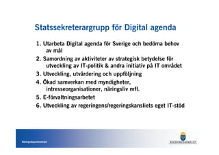 Statssekreterargrupp för Digital agenda
           1. Utarbeta Digital agenda för Sverige och bedöma behov
               av mål
           2. Samordning av aktiviteter av strategisk betydelse för
               utveckling av IT-politik & andra initiativ på IT området
           3. Utveckling, utvärdering och uppföljning
           4. Ökad samverkan med myndigheter,
               intresseorganisationer, näringsliv mfl.
           5. E-förvaltningsarbetet
           6. Utveckling av regeringens/regeringskansliets eget IT-stöd




Näringsdepartementet
 