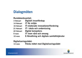 Dialogmöten
           Rundabordssamtal:
           3 februari  Digitalt innanförskap
           14 februari IT för miljön
           16 februari IT-relaterade innovationer/forskning
           21 februari IT i skola och undervisning
           22 februari Digital kompetens
           9 mars      IT inom vård och omsorg
           10 mars     E-förvaltning och digitala samhällstjänster

           Digitaliseringsrådet:
           14 mars      Första mötet med Digitaliseringsrådet



Näringsdepartementet
 
