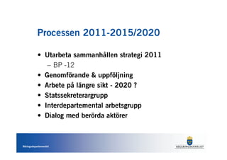 Processen 2011-2015/2020

           • Utarbeta sammanhållen strategi 2011
              – BP -12
           • Genomförande & uppföljning
           • Arbete på längre sikt - 2020 ?
           • Statssekreterargrupp
           • Interdepartemental arbetsgrupp
           • Dialog med berörda aktörer



Näringsdepartementet
 
