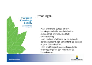 Utmaningar:



                          • Att omvandla Europa till det
                          kunskapssamhälle som behövs i en
                          globaliserad omvärld, med full
                          sysselsättning.
                          • Att hantera effekterna av en åldrande
                          befolkning samtidigt som offentliga tjänster
                          uppnår bättre kvalitet.
                          • Ett omdömesgillt ansvarstagande för
                          offentliga utgifter och miljömässiga
                          konsekvenser.


Näringsdepartementet
 