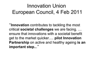 Innovation Union
 European Council, 4 Feb 2011

 Innovation contributes to tackling the most
critical societal challenges we are facing. …
ensure that innovations with a societal benefit
get to the market quicker…. pilot Innovation
Partnership on active and healthy ageing is an
important step...
 