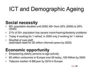 ICT and Demographic Ageing

Social necessity
•  80+ population doubles until 2050; 60+ from 20% (2000) to 29%
   (2025)
•  21% of 50+ population has severe vision/hearing/dexterity problems
•  Today 4 working for 1 retired, in 2050 only 2 working for 1 retired
•  Shortfall of care staff,
   (estimated need for 20 million informal carers by 2025)


Economic opportunity
•  Empowering elderly persons to age actively
•  85 million consumers in Europe over 65 today, 150 Million by 2050
•  Telecare market >5 B€/year by 2015 in Europe
                                                        ••• 18
 