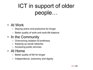 ICT in support of older
               people…

•  At Work
  –  Staying active and productive for longer
  –  Better quality of work and work-life balance

•  In the Community
  –  Overcoming isolation & loneliness
  –  Keeping up social networks
  –  Accessing public services
•  At Home
  –  Better quality of life for longer
  –  Independence, autonomy and dignity


                                                    ••• 19
 