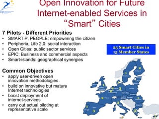 Open Innovation for Future
                  Internet-enabled Services in
                          Smart Cities
7 Pilots - Different Priorities
•    SMARTiP, PEOPLE: empowering the citizen
•    Peripheria, Life 2.0: social interaction
•    Open Cities: public sector services                25 Smart Cities in
                                                        15 Member States
•    EPIC: Business and commercial aspects
•    Smart-islands: geographical synergies
                                                                            2
Common Objectives                                                   1
•  apply user-driven open
   innovation methodologies                                 1
•  build on innovative but mature               1
                                                        1   3
   Internet technologies                            2
•  boost deployment of                          2                           1
   internet-services
                                                            3
•  carry out actual piloting at         1
   representative scale                     3                           3
                                                                1               1
 