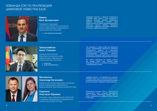 86 87
КОМАНДА ЕЭК ПО РЕАЛИЗАЦИИ
ЦИФРОВОЙ ПОВЕСТКИ ЕАЭС
Бавеян  
Ваге Арташесович
Руководитель Секретариата
Члена Коллегии (Министра) по внутренним
рынкам, информатизации, информационно–
коммуникационным технологиям
ответственный за мониторинг
Таймагамбетов 
Болат Утенович
Помощник Члена Коллегии
(Министра) по внутренним рынкам,
информатизации, информационно-
коммуникационным технологиям
архитектор
проектной деятельности
«Оцифровка объектов и субъектов экономических
отношений ставит вопрос о роли государства в
цифровой экономике. Правовое регулирование
цифровой трансформации открывает новые
возможности для интеграции, позволяя реализовывать
совместные проекты, создавать евразийские
экосистемы и эффективно выстраивать партнерские
отношения с глобальными игроками».
«Мы развиваем и создаем условия для применения
практик, обеспечивающих возможность реализации
интеграционных проектов на пространстве
Евразийского экономического союза. Мы планомерно
институализируем применение проектного
менеджмента, управления архитектурой организации
для комплексных проектов на базе системного подхода.
Все проекты направлены на создание ценности
для граждан наших стран, развитие новых
возможностей бизнеса и способности конкурировать
на международных рынках».
Муковозчик
Александр Евгеньевич
Помощник Члена Коллегии (Министра) по внутренним
рынкам, информатизации, информационно-
коммуникационным технологиям (до сентября 2017 года)
Сорокина
Анастасия Юрьевна
Консультант отдела информационного обеспечения
и унификации ЭД Департамента информационных
технологий (до октября 2018 года)
«Цифровая повестка – это небывалый шаг в развитии
интеграции наших стран. Он уже дал огромный импульс
и привлек внимание бизнеса к евразийской интеграции,
как источнику идей по цифровым преобразованиям».
«Регулятивные песочницы ЕАЭС» — уникальный на
международном уровне механизм моделирования
норм и правил, позволяющий находить ответ на
вызовы неопределённости цифровых бизнес-моделей
и технологий».
 