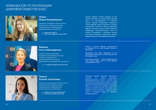 88 89
КОМАНДА ЕЭК ПО РЕАЛИЗАЦИИ
ЦИФРОВОЙ ПОВЕСТКИ ЕАЭС
Мишина
Анна Александровна
Советник отдела координации
проведения согласованной политики
в области информационно-
коммуникационных технологий
Департамента информационных технологий
pr – менеджер цифровой повестки ЕАЭС
«Говоря о масштабе цифровых преобразований,
мы понимаем, что это также напрямую касается и
информации.
Преобразуясь через цифру, информация, по сути,
запечатлевается «в вечности», оставляя навсегда в ней
свой цифровой след.
Цель данного сборника - оставить информационный
след в цифрах, фактах, лицах на старте цифровых
преобразований в ЕАЭС».
Живых
Мария Владимировна
Советник Секретариата Члена Коллегии
(Министра) по внутренним рынкам,
информатизации, информационно-
коммуникационным технологиям
руководитель проекта 		
«Экосистема цифровой торговли ЕАЭС»
«Влияние цифровой торговли ощущается во всех
отраслях экономики, она отражает уровень развития
рынка, его интегрированность в глобальные
процессы цифровой трансформации. Мероприятия
в сфере цифровой торговли направлены на создание
благоприятных условий для развития евразийских
цифровых экосистем, которые становятся фактором,
определяющим конкурентоспособность. Только так
возможно конкурировать с глобальными игроками
и участвовать в определении «правил игры», сохранять
цифровые активы на стороне евразийских игроков».
Тишина
Евгения Алексеевна
Консультант Секретариата Члена Коллегии
(Министра) по внутренним рынкам,
информатизации, информационно-
коммуникационным технологиям
координатор проекта «Регулятивные
песочницы» (с декабря 2018 года)
«Благодаря созданию механизма «регулятивных
песочниц» мы сможем адаптировать
правоприменительную практику к условиям нового
технологического уклада, сделать процесс изменения
регулятивных требований более динамичным и гибким.
Вместе с тем перед нами открывается перспектива
первыми в мировой практике решить две задачи:
внедрение данного механизма на наднациональном
уровне и расширение сферы его применения
за пределы финтеха».
 