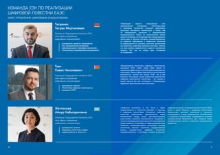 90 91
Тигранян
Тигран Мкртычевич
Помощник Председателя Коллегии ЕЭК,
член офиса управления
цифровыми инициативами
руководитель проектов «Евразийская
сеть промышленной кооперации,
cубконтрактации и трансфера технологий»,
«Электронные сопроводительные документы»
Ткач
Павел Николаевич
Помощник Председателя Коллегии ЕЭК,
член офиса управления
цифровыми инициативами
руководитель проекта
«Экосистема цифровых транспортных
коридоров ЕАЭС»
«Реализация проекта «Евразийская сеть
промышленной кооперации, субконтрактации
и трансфера технологий» позволяет реализовать
потенциал внутренних компетенций в более чем
20 направлениях, связанных с цифровизацией
промышленности. Иметь на национальном уровне
живые платформы, интегрированные в международные
экосистемы и цепочки поставок, сконцентрироваться
на развитии собственных и совместных экосистем
по промышленности, торговле, логистике, финансовым
инструментам, цифровым сервисам и активам. Именно
эти цели должны превратиться в задачи и конкретные
проекты. Вот где, на самом деле, отставание
не приемлемо».
«Формирование экосистемы цифровых транспортных
коридоров ЕАЭС ставит перед собой задачи по
повышению эффективности использования имеющегося
потенциала Союза в сфере транспортно-логистической
деятельности, причем как внутри ЕАЭС, так и для
транзита. Построение нашей совместной евразийской
цифровой транспортной экосистемы – это первый и
самый важный шаг для интеграции с общемировым
цифровым транспортным пространством».
Жетписова
Айнур Кабылдиновна
Помощник Председателя Коллегии ЕЭК,
член офиса управления
цифровыми инициативами
руководитель проекта
«Цифровая экосистема в сфере
трудоустройства и занятости»
«Цифровые инновации, в том числе в сфере
трудоустройства и занятости приводят к переходу
к цифровым экосистемам. Построение цифровых
экосистем предполагает формирование новых
взаимосвязей между всеми заинтересованными
участниками социально-экономических процессов, а
такжеинтеграциюразличныхтехнологическихпроектов
задействованныхвэтойобласти.Цифровыеэкосистемы
позволяют взаимодействовать различным группам
участников, включая население, государственные
органы, разработчиков цифровых технологий,
предпринимателей и партнёров, которые используют
цифровые решения и инновации для достижения общих
задач и целей. Переход к цифровым экосистемам
предполагает внесение изменений в процессы,
сложившиеся в основе традиционных экономических
и социальных взаимосвязей, одновременно открывая
неограниченные возможности для создания новых
кооперационных связей и значимых инновационных
продуктов».
КОМАНДА ЕЭК ПО РЕАЛИЗАЦИИ
ЦИФРОВОЙ ПОВЕСТКИ ЕАЭС
ОФИС УПРАВЛЕНИЯ ЦИФРОВЫМИ ИНИЦИАТИВАМИ
 