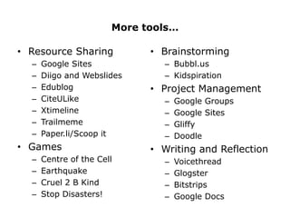 More tools…

• Resource Sharing           • Brainstorming
  –   Google Sites             – Bubbl.us
  –   Diigo and Webslides      – Kidspiration
  –   Edublog                • Project Management
  –   CiteULike                –   Google Groups
  –   Xtimeline                –   Google Sites
  –   Trailmeme                –   Gliffy
  –   Paper.li/Scoop it        –   Doodle
• Games                      • Writing and Reflection
  –   Centre of the Cell       –   Voicethread
  –   Earthquake               –   Glogster
  –   Cruel 2 B Kind           –   Bitstrips
  –   Stop Disasters!          –   Google Docs
 