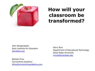 How will your
                               classroom be
                               transformed?




John Mergendoller
                                Kerry Rice
Buck Institute for Education
                                Department of Educational Technology
john@bie.org
                                Boise State University
                                krice@boisestate.edu

Barbara Frey
Connections Academy
bfrey@connectionsacademy.com
 
