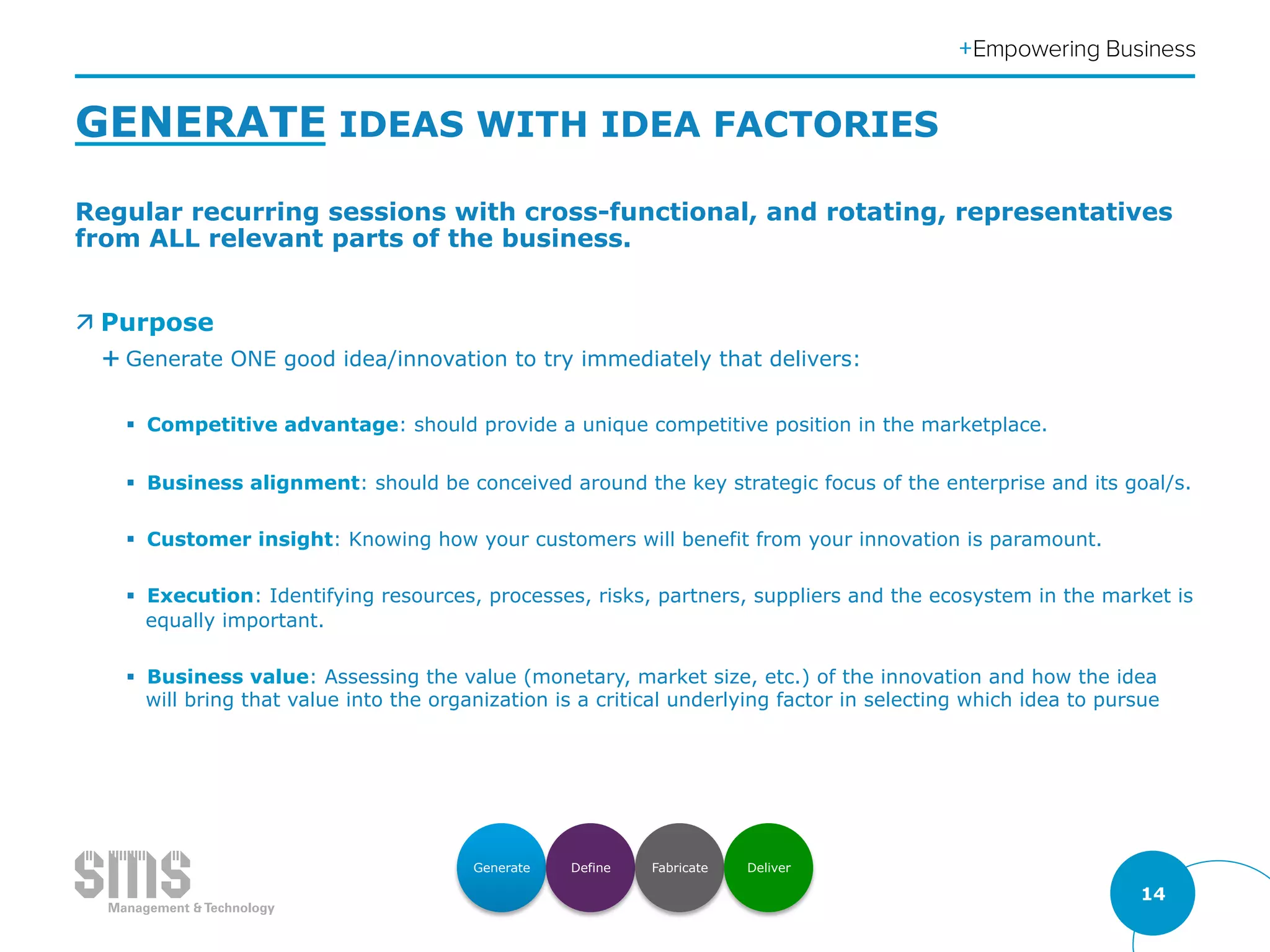 14
GENERATE IDEAS WITH IDEA FACTORIES
Regular recurring sessions with cross-functional, and rotating, representatives
from ALL relevant parts of the business.
ä Purpose
É Generate ONE good idea/innovation to try immediately that delivers:
§  Competitive advantage: should provide a unique competitive position in the marketplace.
§  Business alignment: should be conceived around the key strategic focus of the enterprise and its goal/s.
§  Customer insight: Knowing how your customers will benefit from your innovation is paramount.
§  Execution: Identifying resources, processes, risks, partners, suppliers and the ecosystem in the market is
equally important.
§  Business value: Assessing the value (monetary, market size, etc.) of the innovation and how the idea
will bring that value into the organization is a critical underlying factor in selecting which idea to pursue
Generate Define Fabricate Deliver
 