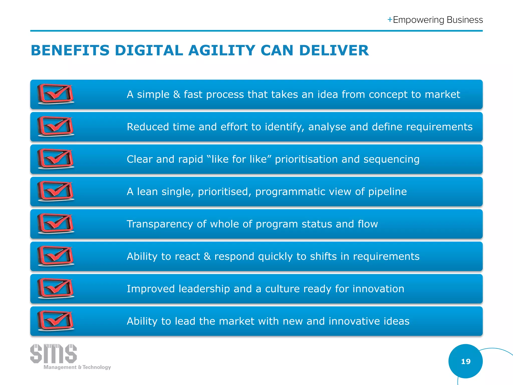 19
BENEFITS DIGITAL AGILITY CAN DELIVER
A simple & fast process that takes an idea from concept to market
Reduced time and effort to identify, analyse and define requirements
Clear and rapid “like for like” prioritisation and sequencing
A lean single, prioritised, programmatic view of pipeline
Transparency of whole of program status and flow
Ability to react & respond quickly to shifts in requirements
Improved leadership and a culture ready for innovation
Ability to lead the market with new and innovative ideas
 