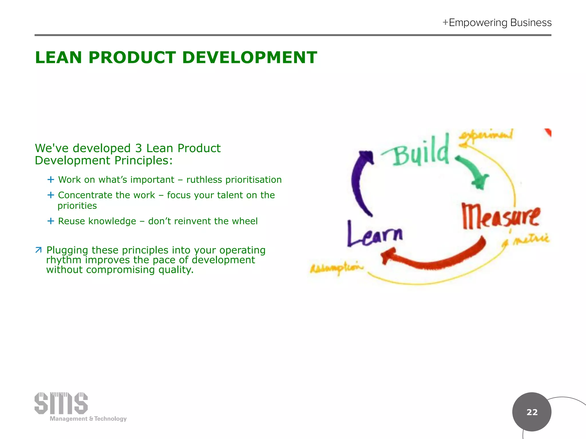 22
LEAN PRODUCT DEVELOPMENT
We've developed 3 Lean Product
Development Principles:
É  Work on what’s important – ruthless prioritisation
É  Concentrate the work – focus your talent on the
priorities
É  Reuse knowledge – don’t reinvent the wheel
ä  Plugging these principles into your operating
rhythm improves the pace of development
without compromising quality.
 